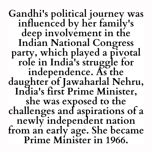 Gandhi's political journey was influenced by her family's deep involvement in the Indian National Congress party, which played a pivotal role in India's struggle for independence. As the daughter of Jawaharlal Nehru, India's first Prime Minister, she was exposed to the challenges and aspirations of a newly independent nation from an early age. She became Prime Minister in 1966.