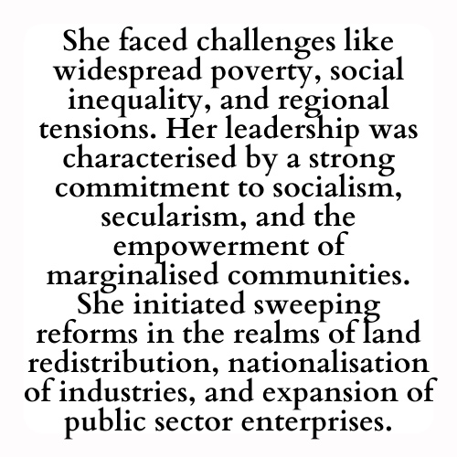 She faced challenges like widespread poverty, social inequality, and regional tensions. Her leadership was characterised by a strong commitment to socialism, secularism, and the empowerment of marginalised communities. She initiated sweeping reforms in the realms of land redistribution, nationalisation of industries, and expansion of public sector enterprises.