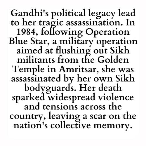 Gandhi's political legacy lead to her tragic assassination. In 1984, following Operation Blue Star, a military operation aimed at flushing out Sikh militants from the Golden Temple in Amritsar, she was assassinated by her own Sikh bodyguards. Her death sparked widespread violence and tensions across the country, leaving a scar on the nation's collective memory.