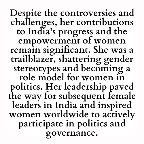 Despite the controversies and challenges, her contributions to India's progress and the empowerment of women remain significant. She was a trailblazer, shattering gender stereotypes and becoming a role model for women in politics. Her leadership paved the way for subsequent female leaders in India and inspired women worldwide to actively participate in politics and governance.