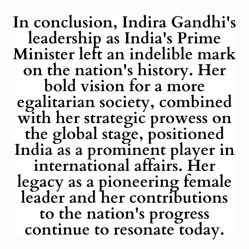 In conclusion, Indira Gandhi's leadership as India's Prime Minister left an indelible mark on the nation's history. Her bold vision for a more egalitarian society, combined with her strategic prowess on the global stage, positioned India as a prominent player in international affairs. Her legacy as a pioneering female leader and her contributions to the nation's progress continue to resonate today.