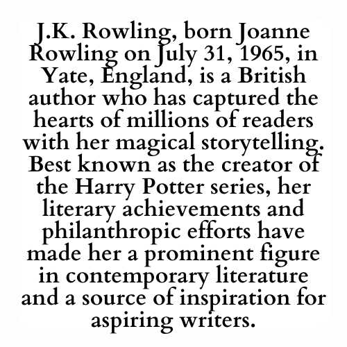 J.K. Rowling, born Joanne Rowling on July 31, 1965, in Yate, England, is a British author who has captured the hearts of millions of readers with her magical storytelling. Best known as the creator of the Harry Potter series, her literary achievements and philanthropic efforts have made her a prominent figure in contemporary literature and a source of inspiration for aspiring writers.