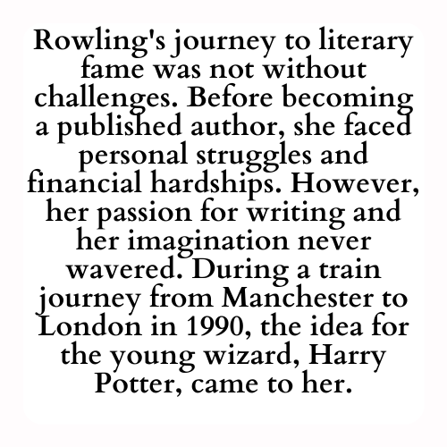 Rowling's journey to literary fame was not without challenges. Before becoming a published author, she faced personal struggles and financial hardships. However, her passion for writing and her imagination never wavered. During a train journey from Manchester to London in 1990, the idea for the young wizard, Harry Potter, came to her.