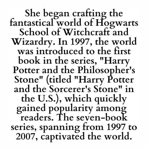 She began crafting the fantastical world of Hogwarts School of Witchcraft and Wizardry. In 1997, the world was introduced to the first book in the series, Harry Potter and the Philosopher's Stone (titled Harry Potter and the Sorcerer's Stone in the U.S.), which quickly gained popularity among  readers. The seven-book series, spanning from 1997 to 2007, captivated the world.
