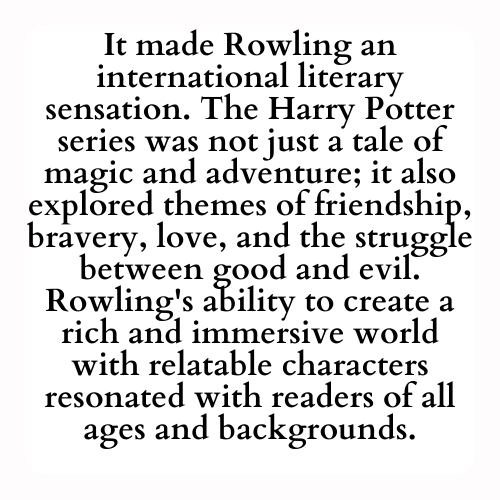 It made Rowling an international literary sensation. The Harry Potter series was not just a tale of magic and adventure; it also explored themes of friendship, bravery, love, and the struggle between good and evil. Rowling's ability to create a rich and immersive world with relatable characters resonated with readers of all ages and backgrounds.