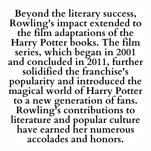 Beyond the literary success, Rowling's impact extended to the film adaptations of the Harry Potter books. The film series, which began in 2001 and concluded in 2011, further solidified the franchise's popularity and introduced the magical world of Harry Potter to a new generation of fans. Rowling's contributions to literature and popular culture have earned her numerous accolades and honors.