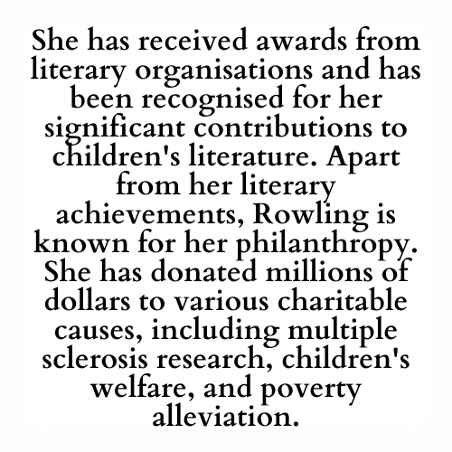 She has received awards from literary organisations and has been recognised for her significant contributions to children's literature. Apart from her literary achievements, Rowling is known for her philanthropy. She has donated millions of dollars to various charitable causes, including multiple sclerosis research, children's welfare, and poverty alleviation.