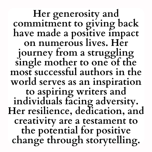 Her generosity and commitment to giving back have made a positive impact on numerous lives. Her journey from a struggling single mother to one of the most successful authors in the world serves as an inspiration to aspiring writers and individuals facing adversity. Her resilience, dedication, and creativity are a testament to the potential for positive change through storytelling.