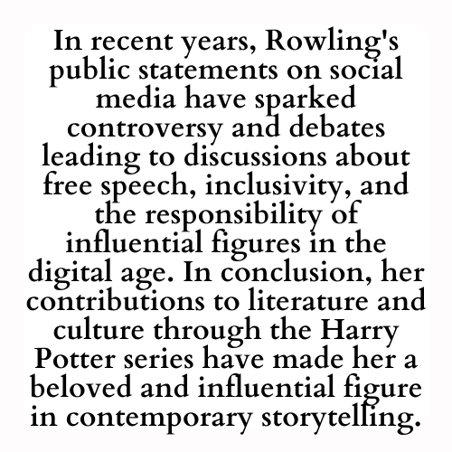 In recent years, Rowling's public statements on social media have sparked controversy and debates leading to discussions about free speech, inclusivity, and the responsibility of influential figures in the digital age. In conclusion, her contributions to literature and culture through the Harry Potter series have made her a beloved and influential figure in contemporary storytelling.