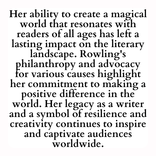 Her ability to create a magical world that resonates with readers of all ages has left a lasting impact on the literary landscape. Rowling's philanthropy and advocacy for various causes highlight her commitment to making a positive difference in the world. Her legacy as a writer and a symbol of resilience and creativity continues to inspire and captivate audiences worldwide.