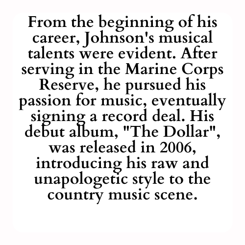 From the beginning of his career, Johnson's musical talents were evident. After serving in the Marine Corps Reserve, he pursued his passion for music, eventually signing a record deal. His debut album, The Dollar, was released in 2006, introducing his raw and unapologetic style to the country music scene.