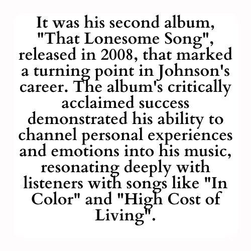 It was his second album, That Lonesome Song, released in 2008, that marked a turning point in Johnson's career. The album's critically acclaimed success demonstrated his ability to channel personal experiences and emotions into his music, resonating deeply with listeners with songs like In Color and High Cost of Living.