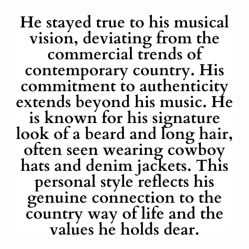 He stayed true to his musical vision, deviating from the commercial trends of contemporary country. His commitment to authenticity extends beyond his music. He is known for his signature look of a beard and long hair, often seen wearing cowboy hats and denim jackets. This personal style reflects his genuine connection to the country way of life and the values he holds dear.