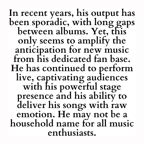 In recent years, his output has been sporadic, with long gaps between albums. Yet, this only seems to amplify the anticipation for new music from his dedicated fan base. He has continued to perform live, captivating audiences with his powerful stage presence and his ability to deliver his songs with raw emotion. He may not be a household name for all music enthusiasts.