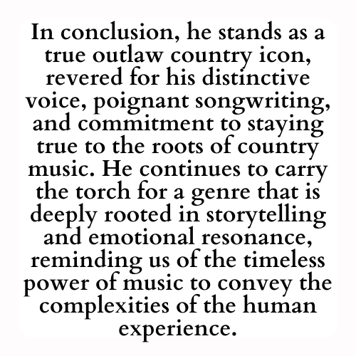 In conclusion, he stands as a true outlaw country icon, revered for his distinctive voice, poignant songwriting, and commitment to staying true to the roots of country music. He continues to carry the torch for a genre that is deeply rooted in storytelling and emotional resonance, reminding us of the timeless power of music to convey the complexities of the human experience.