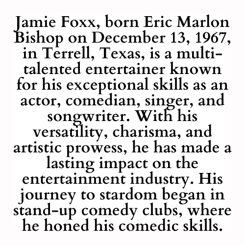 Jamie Foxx, born Eric Marlon Bishop on December 13, 1967, in Terrell, Texas, is a multi-talented entertainer known for his exceptional skills as an actor, comedian, singer, and songwriter. With his versatility, charisma, and artistic prowess, he has made a lasting impact on the entertainment industry. His journey to stardom began in stand-up comedy clubs, where he honed his comedic skills.