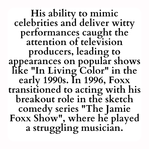 His ability to mimic celebrities and deliver witty performances caught the attention of television producers, leading to appearances on popular shows like In Living Color in the early 1990s. In 1996, Foxx transitioned to acting with his breakout role in the sketch comedy series The Jamie Foxx Show, where he played a struggling musician.