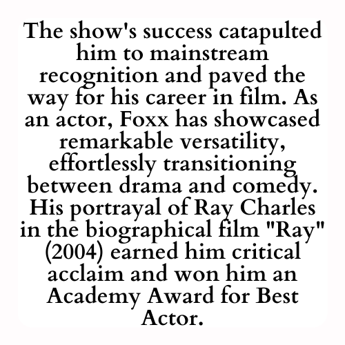 The show's success catapulted him to mainstream recognition and paved the way for his career in film. As an actor, Foxx has showcased remarkable versatility, effortlessly transitioning between drama and comedy. His portrayal of Ray Charles in the biographical film Ray (2004) earned him critical acclaim and won him an Academy Award for Best Actor.