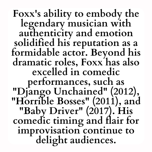 Foxx's ability to embody the legendary musician with authenticity and emotion solidified his reputation as a formidable actor. Beyond his dramatic roles, Foxx has also excelled in comedic performances, such as Django Unchained (2012), Horrible Bosses (2011), and Baby Driver (2017). His comedic timing and flair for improvisation continue to delight audiences.