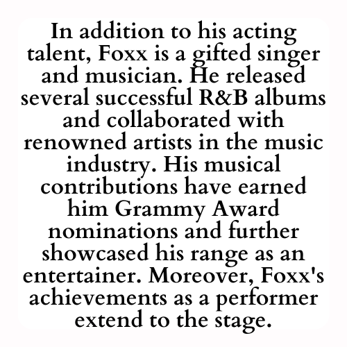 In addition to his acting talent, Foxx is a gifted singer and musician. He released several successful R&B albums and collaborated with renowned artists in the music industry. His musical contributions have earned him Grammy Award nominations and further showcased his range as an entertainer. Moreover, Foxx's achievements as a performer extend to the stage.