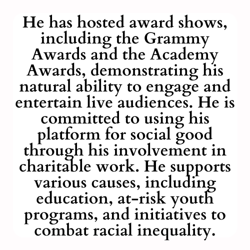 He has hosted award shows, including the Grammy Awards and the Academy Awards, demonstrating his natural ability to engage and entertain live audiences. He is committed to using his platform for social good through his involvement in charitable work. He supports various causes, including education, at-risk youth programs, and initiatives to combat racial inequality.