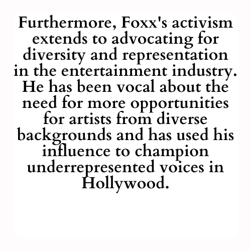 Furthermore, Foxx's activism extends to advocating for diversity and representation in the entertainment industry. He has been vocal about the need for more opportunities for artists from diverse backgrounds and has used his influence to champion underrepresented voices in Hollywood.