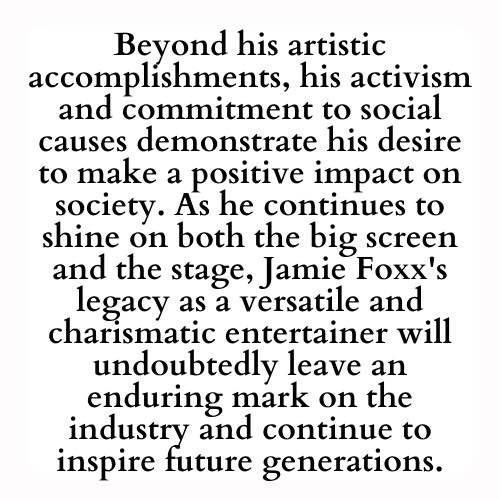 Beyond his artistic accomplishments, his activism and commitment to social causes demonstrate his desire to make a positive impact on society. As he continues to shine on both the big screen and the stage, Jamie Foxx's legacy as a versatile and charismatic entertainer will undoubtedly leave an enduring mark on the industry and continue to inspire future generations.