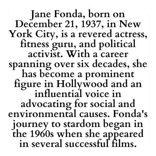 Jane Fonda, born on December 21, 1937, in New York City, is a revered actress, fitness guru, and political activist. With a career spanning over six decades, she has become a prominent figure in Hollywood and an influential voice in advocating for social and environmental causes. Fonda's journey to stardom began in the 1960s when she appeared in several successful films.