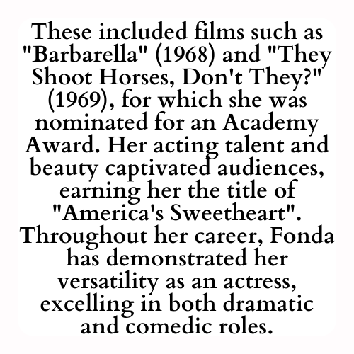These included films such as Barbarella (1968) and They Shoot Horses, Don't They? (1969), for which she was nominated for an Academy Award. Her acting talent and beauty captivated audiences, earning her the title of America's Sweetheart. Throughout her career, Fonda has demonstrated her versatility as an actress, excelling in both dramatic and comedic roles.