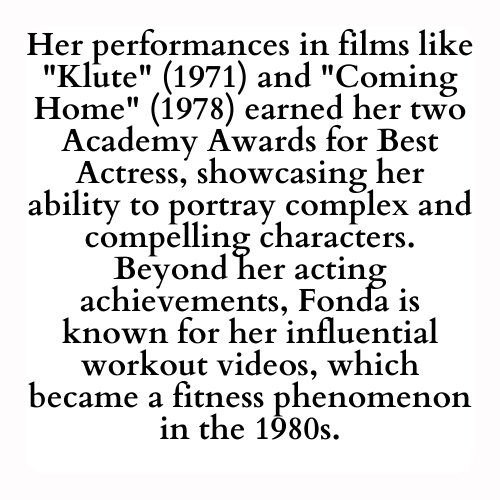 Her performances in films like Klute (1971) and Coming Home (1978) earned her two Academy Awards for Best Actress, showcasing her ability to portray complex and compelling characters. Beyond her acting achievements, Fonda is known for her influential workout videos, which became a fitness phenomenon in the 1980s.