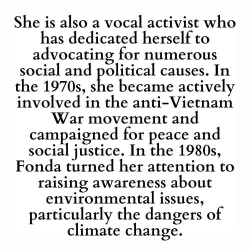 She is also a vocal activist who has dedicated herself to advocating for numerous social and political causes. In the 1970s, she became actively involved in the anti-Vietnam War movement and campaigned for peace and social justice. In the 1980s, Fonda turned her attention to raising awareness about environmental issues, particularly the dangers of climate change.