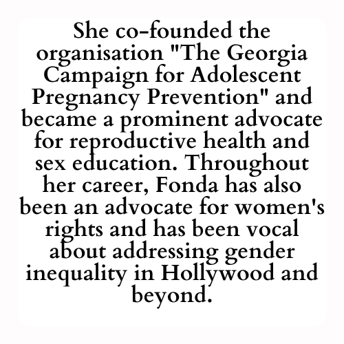 She co-founded the organisation The Georgia Campaign for Adolescent Pregnancy Prevention and became a prominent advocate for reproductive health and sex education. Throughout her career, Fonda has also been an advocate for women's rights and has been vocal about addressing gender inequality in Hollywood and beyond.