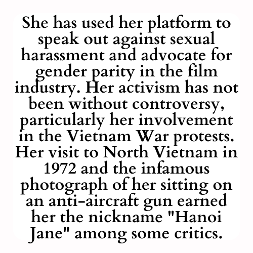 She has used her platform to speak out against sexual harassment and advocate for gender parity in the film industry. Her activism has not been without controversy, particularly her involvement in the Vietnam War protests. Her visit to North Vietnam in 1972 and the infamous photograph of her sitting on an anti-aircraft gun earned her the nickname Hanoi Jane among some critics.