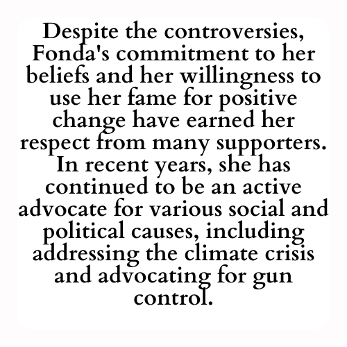 Despite the controversies, Fonda's commitment to her beliefs and her willingness to use her fame for positive change have earned her respect from many supporters. In recent years, she has continued to be an active advocate for various social and political causes, including addressing the climate crisis and advocating for gun control.