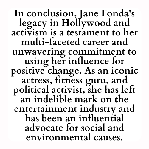 In conclusion, Jane Fonda's legacy in Hollywood and activism is a testament to her multi-faceted career and unwavering commitment to using her influence for positive change. As an iconic actress, fitness guru, and political activist, she has left an indelible mark on the entertainment industry and has been an influential advocate for social and environmental causes.