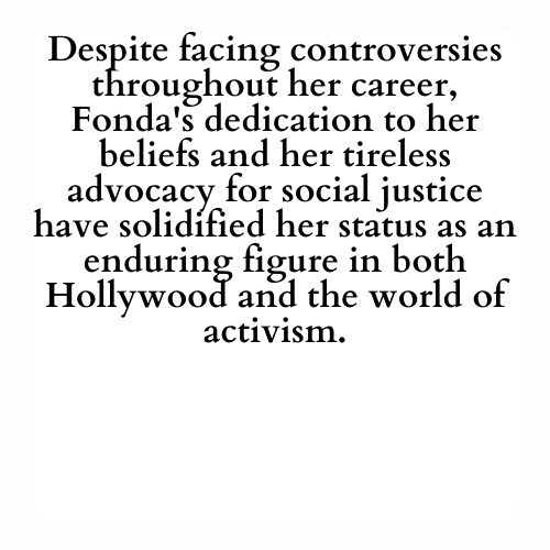 Despite facing controversies throughout her career, Fonda's dedication to her beliefs and her tireless advocacy for social justice have solidified her status as an enduring figure in both Hollywood and the world of activism.