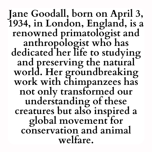 Jane Goodall, born on April 3, 1934, in London, England, is a renowned primatologist and anthropologist who has dedicated her life to studying and preserving the natural world. Her groundbreaking work with chimpanzees has not only transformed our understanding of these creatures but also inspired a global movement for conservation and animal welfare.