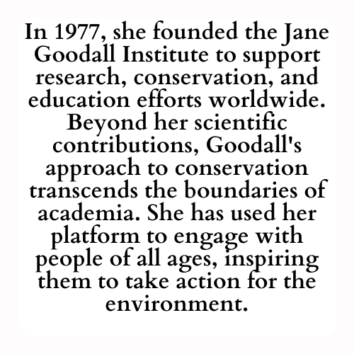 In 1977, she founded the Jane Goodall Institute to support research, conservation, and education efforts worldwide. Beyond her scientific contributions, Goodall's approach to conservation transcends the boundaries of academia. She has used her platform to engage with people of all ages, inspiring them to take action for the environment.