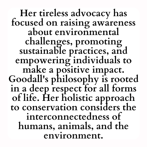 Her tireless advocacy has focused on raising awareness about environmental challenges, promoting sustainable practices, and empowering individuals to make a positive impact. Goodall's philosophy is rooted in a deep respect for all forms of life. Her holistic approach to conservation considers the interconnectedness of humans, animals, and the environment.