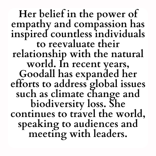 Her belief in the power of empathy and compassion has inspired countless individuals to reevaluate their relationship with the natural world. In recent years, Goodall has expanded her efforts to address global issues such as climate change and biodiversity loss. She continues to travel the world, speaking to audiences and meeting with leaders.
