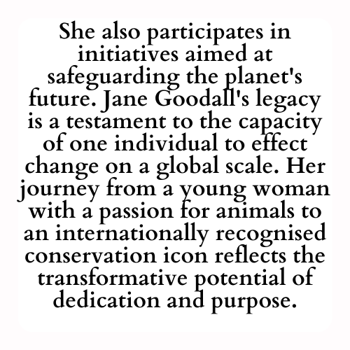 She also participates in initiatives aimed at safeguarding the planet's future. Jane Goodall's legacy is a testament to the capacity of one individual to effect change on a global scale. Her journey from a young woman with a passion for animals to an internationally recognised conservation icon reflects the transformative potential of dedication and purpose.