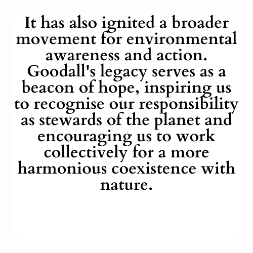 It has also ignited a broader movement for environmental awareness and action. Goodall's legacy serves as a beacon of hope, inspiring us to recognise our responsibility as stewards of the planet and encouraging us to work collectively for a more harmonious coexistence with nature.