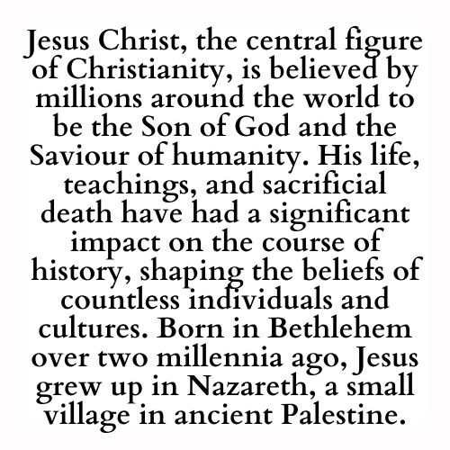 Jesus Christ, the central figure of Christianity, is believed by millions around the world to be the Son of God and the Saviour of humanity. His life, teachings, and sacrificial death have had a significant impact on the course of history, shaping the beliefs of countless individuals and cultures. Born in Bethlehem over two millennia ago, Jesus grew up in Nazareth, a small village in ancient Palestine.
