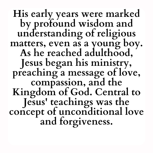 His early years were marked by profound wisdom and understanding of religious matters, even as a young boy. As he reached adulthood, Jesus began his ministry, preaching a message of love, compassion, and the Kingdom of God. Central to Jesus' teachings was the concept of unconditional love and forgiveness.