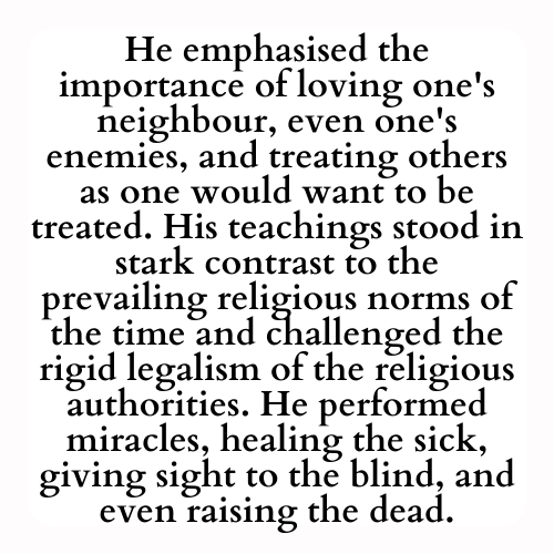 He emphasised the importance of loving one's neighbour, even one's enemies, and treating others as one would want to be treated. His teachings stood in stark contrast to the prevailing religious norms of the time and challenged the rigid legalism of the religious authorities. He performed miracles, healing the sick, giving sight to the blind, and even raising the dead.