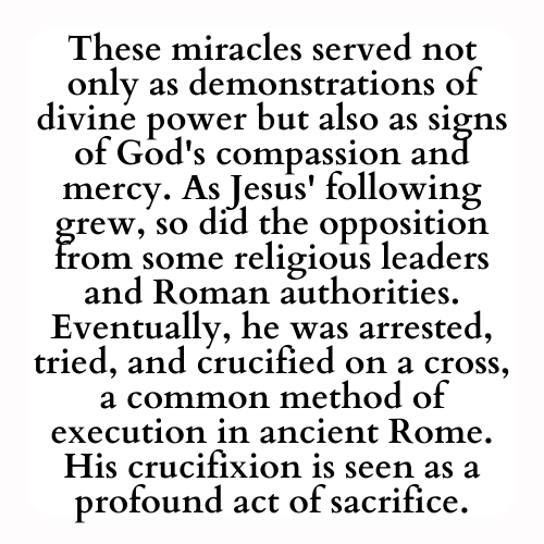 These miracles served not only as demonstrations of divine power but also as signs of God's compassion and mercy. As Jesus' following grew, so did the opposition from some religious leaders and Roman authorities. Eventually, he was arrested, tried, and crucified on a cross, a common method of execution in ancient Rome. His crucifixion is seen as a profound act of sacrifice.