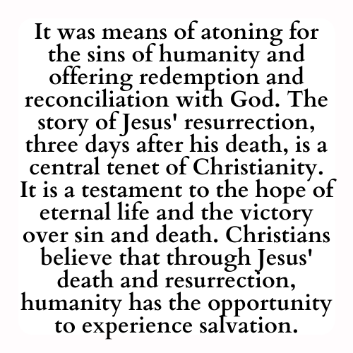 It was means of atoning for the sins of humanity and offering redemption and reconciliation with God. The story of Jesus' resurrection, three days after his death, is a central tenet of Christianity. It is a testament to the hope of eternal life and the victory over sin and death. Christians believe that through Jesus' death and resurrection, humanity has the opportunity to experience salvation.