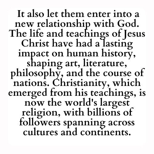 It also let them enter into a new relationship with God. The life and teachings of Jesus Christ have had a lasting impact on human history, shaping art, literature, philosophy, and the course of nations. Christianity, which emerged from his teachings, is now the world's largest religion, with billions of followers spanning across cultures and continents.