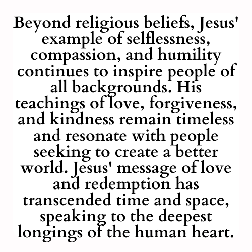 Beyond religious beliefs, Jesus' example of selflessness, compassion, and humility continues to inspire people of all backgrounds. His teachings of love, forgiveness, and kindness remain timeless and resonate with people seeking to create a better world. Jesus' message of love and redemption has transcended time and space, speaking to the deepest longings of the human heart.