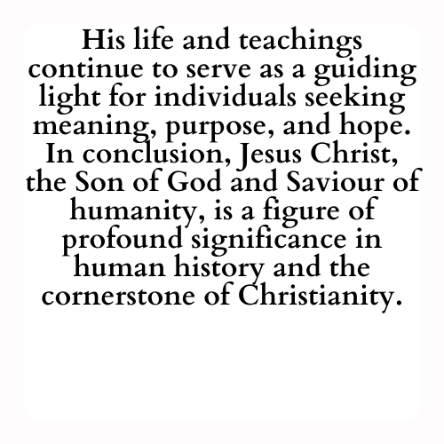 His life and teachings continue to serve as a guiding light for individuals seeking meaning, purpose, and hope. In conclusion, Jesus Christ, the Son of God and Saviour of humanity, is a figure of profound significance in human history and the cornerstone of Christianity.